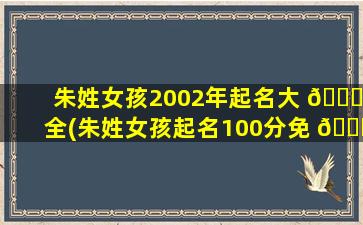 朱姓女孩2002年起名大 🐛 全(朱姓女孩起名100分免 🐕 费)